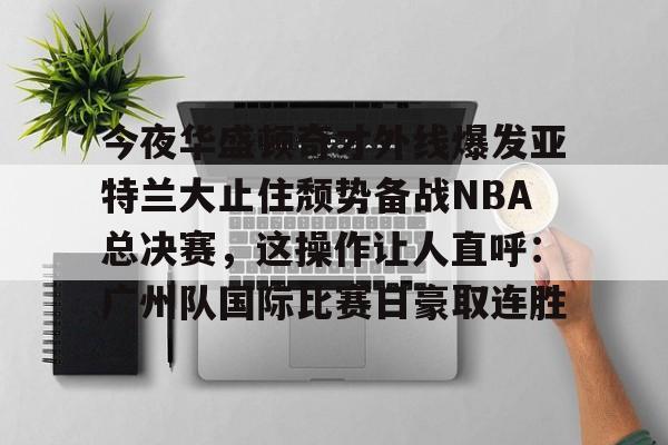 亚博体育APP-包含今夜华盛顿奇才外线爆发亚特兰大止住颓势备战NBA总决赛，这操作让人直呼：广州队国际比赛日豪取连胜的词条