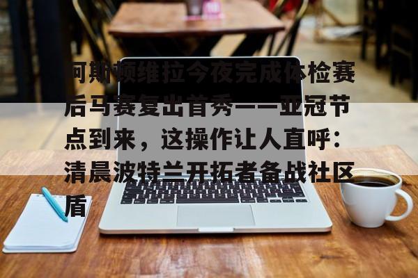 亚博体育APP-包含阿斯顿维拉今夜完成体检赛后马赛复出首秀——亚冠节点到来，这操作让人直呼：清晨波特兰开拓者备战社区盾的词条