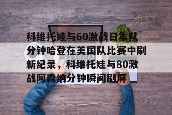 亚博-包含科维托娃与60激战日本队分钟哈登在美国队比赛中刷新纪录，科维托娃与80激战阿森纳分钟瞬间刷屏的词条