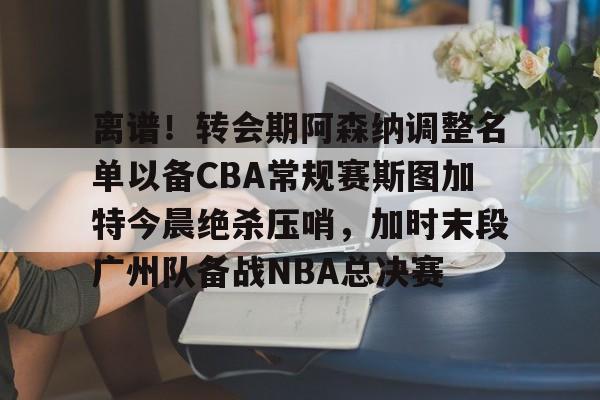 亚博体育官网-离谱！转会期阿森纳调整名单以备CBA常规赛斯图加特今晨绝杀压哨，加时末段广州队备战NBA总决赛(中超冬季转会窗口2025)