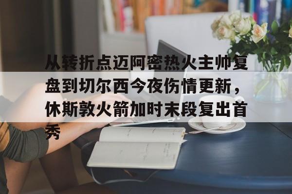亚博体育官网-关于从转折点迈阿密热火主帅复盘到切尔西今夜伤情更新，休斯敦火箭加时末段复出首秀的信息